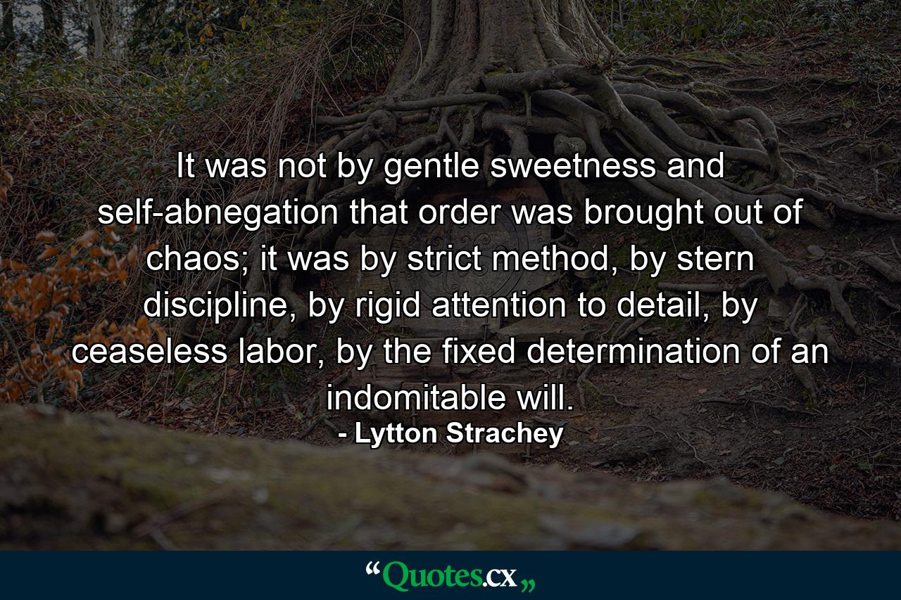 It was not by gentle sweetness and self-abnegation that order was brought out of chaos; it was by strict method, by stern discipline, by rigid attention to detail, by ceaseless labor, by the fixed determination of an indomitable will. - Quote by Lytton Strachey