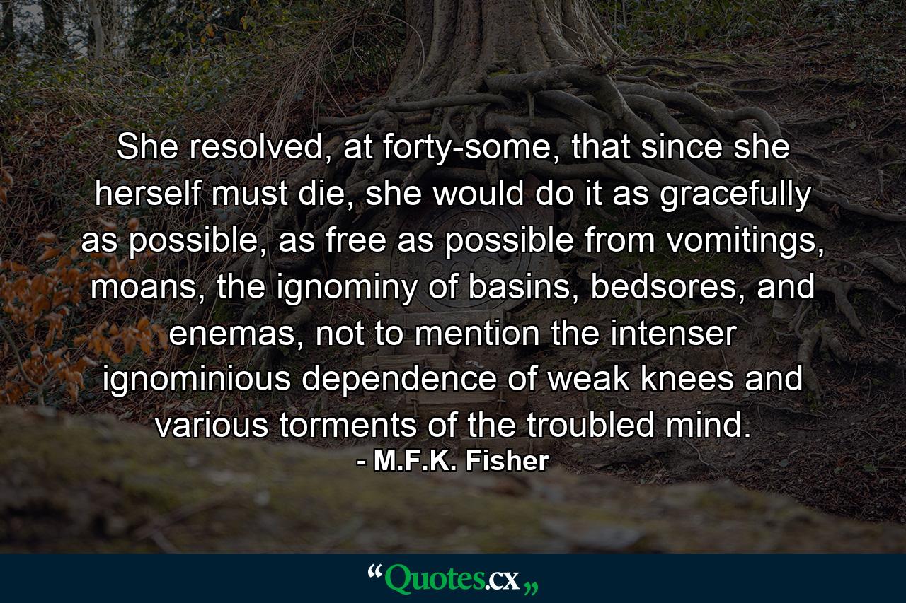 She resolved, at forty-some, that since she herself must die, she would do it as gracefully as possible, as free as possible from vomitings, moans, the ignominy of basins, bedsores, and enemas, not to mention the intenser ignominious dependence of weak knees and various torments of the troubled mind. - Quote by M.F.K. Fisher