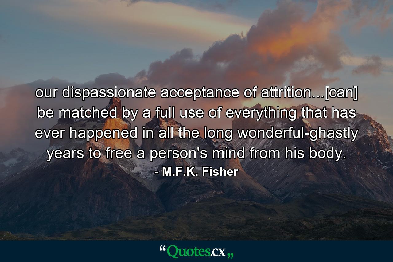 our dispassionate acceptance of attrition...[can] be matched by a full use of everything that has ever happened in all the long wonderful-ghastly years to free a person's mind from his body. - Quote by M.F.K. Fisher