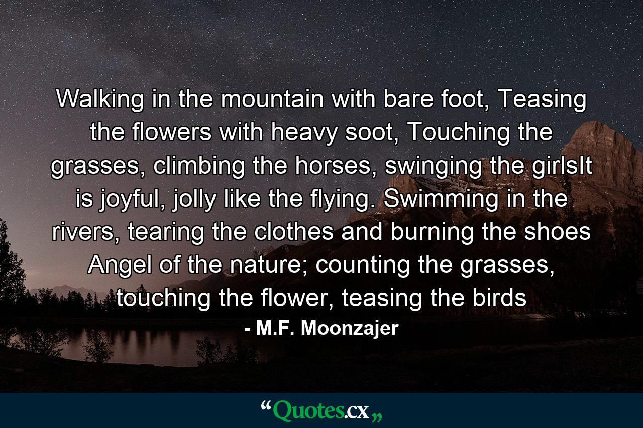 Walking in the mountain with bare foot, Teasing the flowers with heavy soot, Touching the grasses, climbing the horses, swinging the girlsIt is joyful, jolly like the flying. Swimming in the rivers, tearing the clothes and burning the shoes Angel of the nature; counting the grasses, touching the flower, teasing the birds - Quote by M.F. Moonzajer