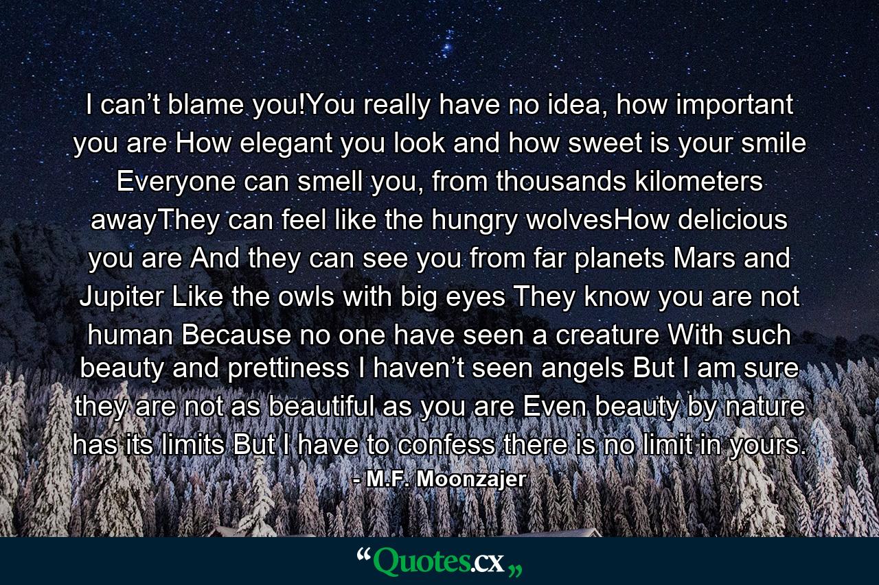 I can’t blame you!You really have no idea, how important you are How elegant you look and how sweet is your smile Everyone can smell you, from thousands kilometers awayThey can feel like the hungry wolvesHow delicious you are And they can see you from far planets Mars and Jupiter Like the owls with big eyes They know you are not human Because no one have seen a creature With such beauty and prettiness I haven’t seen angels But I am sure they are not as beautiful as you are Even beauty by nature has its limits But I have to confess there is no limit in yours. - Quote by M.F. Moonzajer