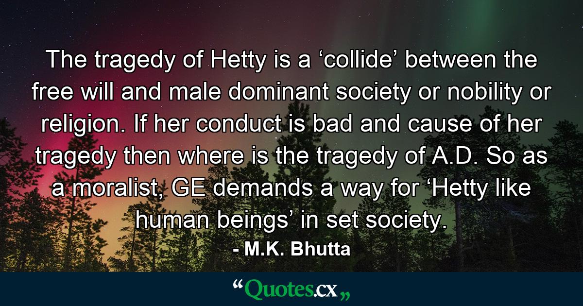 The tragedy of Hetty is a ‘collide’ between the free will and male dominant society or nobility or religion. If her conduct is bad and cause of her tragedy then where is the tragedy of A.D. So as a moralist, GE demands a way for ‘Hetty like human beings’ in set society. - Quote by M.K. Bhutta