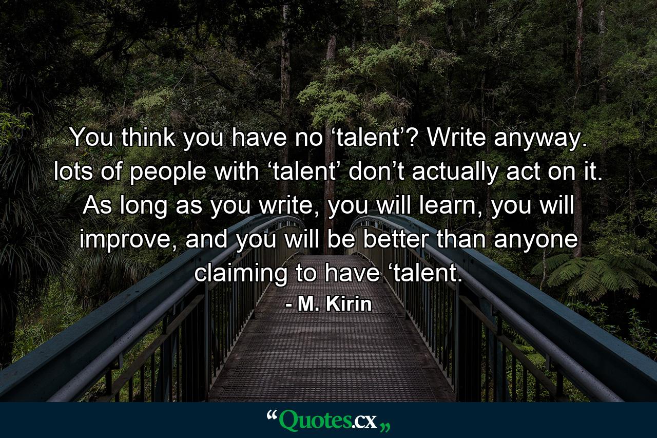 You think you have no ‘talent’? Write anyway. lots of people with ‘talent’ don’t actually act on it. As long as you write, you will learn, you will improve, and you will be better than anyone claiming to have ‘talent. - Quote by M. Kirin