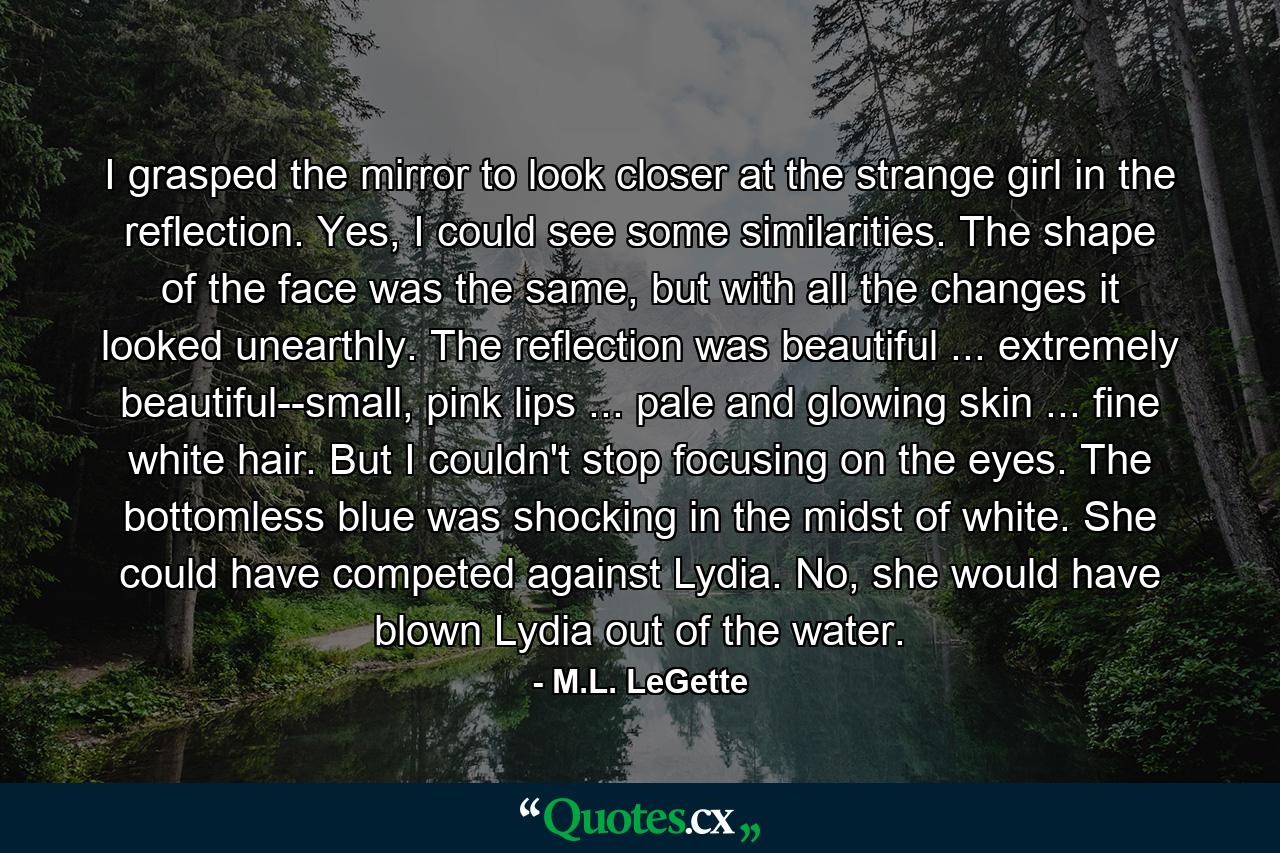 I grasped the mirror to look closer at the strange girl in the reflection. Yes, I could see some similarities. The shape of the face was the same, but with all the changes it looked unearthly. The reflection was beautiful ... extremely beautiful--small, pink lips ... pale and glowing skin ... fine white hair. But I couldn't stop focusing on the eyes. The bottomless blue was shocking in the midst of white. She could have competed against Lydia. No, she would have blown Lydia out of the water. - Quote by M.L. LeGette