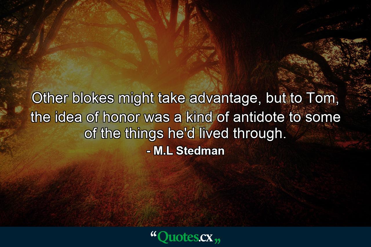 Other blokes might take advantage, but to Tom, the idea of honor was a kind of antidote to some of the things he'd lived through. - Quote by M.L Stedman