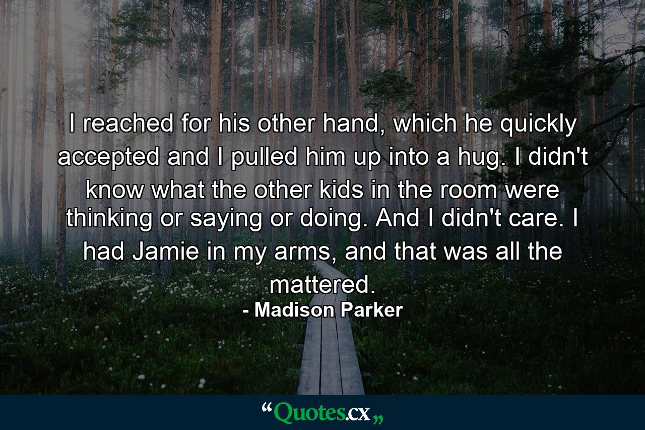 I reached for his other hand, which he quickly accepted and I pulled him up into a hug. I didn't know what the other kids in the room were thinking or saying or doing. And I didn't care. I had Jamie in my arms, and that was all the mattered. - Quote by Madison Parker