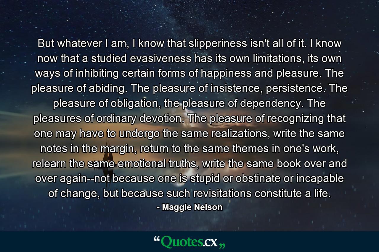 But whatever I am, I know that slipperiness isn't all of it. I know now that a studied evasiveness has its own limitations, its own ways of inhibiting certain forms of happiness and pleasure. The pleasure of abiding. The pleasure of insistence, persistence. The pleasure of obligation, the pleasure of dependency. The pleasures of ordinary devotion. The pleasure of recognizing that one may have to undergo the same realizations, write the same notes in the margin, return to the same themes in one's work, relearn the same emotional truths, write the same book over and over again--not because one is stupid or obstinate or incapable of change, but because such revisitations constitute a life. - Quote by Maggie Nelson