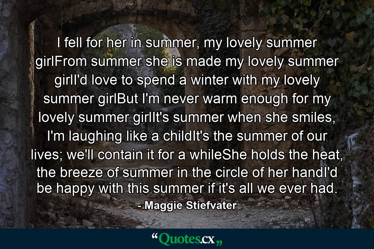 I fell for her in summer, my lovely summer girlFrom summer she is made my lovely summer girlI'd love to spend a winter with my lovely summer girlBut I'm never warm enough for my lovely summer girlIt's summer when she smiles, I'm laughing like a childIt's the summer of our lives; we'll contain it for a whileShe holds the heat, the breeze of summer in the circle of her handI'd be happy with this summer if it's all we ever had. - Quote by Maggie Stiefvater