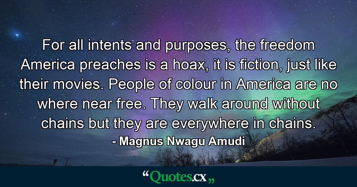 For all intents and purposes, the freedom America preaches is a hoax, it is fiction, just like their movies. People of colour in America are no where near free. They walk around without chains but they are everywhere in chains. - Quote by Magnus Nwagu Amudi