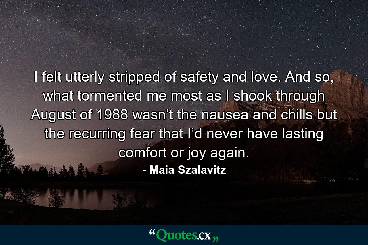 I felt utterly stripped of safety and love. And so, what tormented me most as I shook through August of 1988 wasn’t the nausea and chills but the recurring fear that I’d never have lasting comfort or joy again. - Quote by Maia Szalavitz