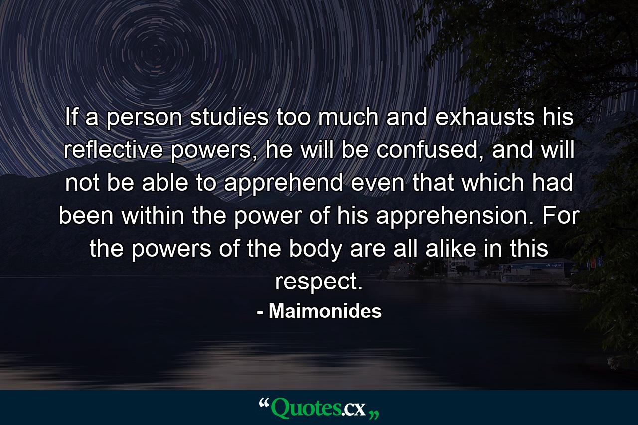 If a person studies too much and exhausts his reflective powers, he will be confused, and will not be able to apprehend even that which had been within the power of his apprehension. For the powers of the body are all alike in this respect. - Quote by Maimonides