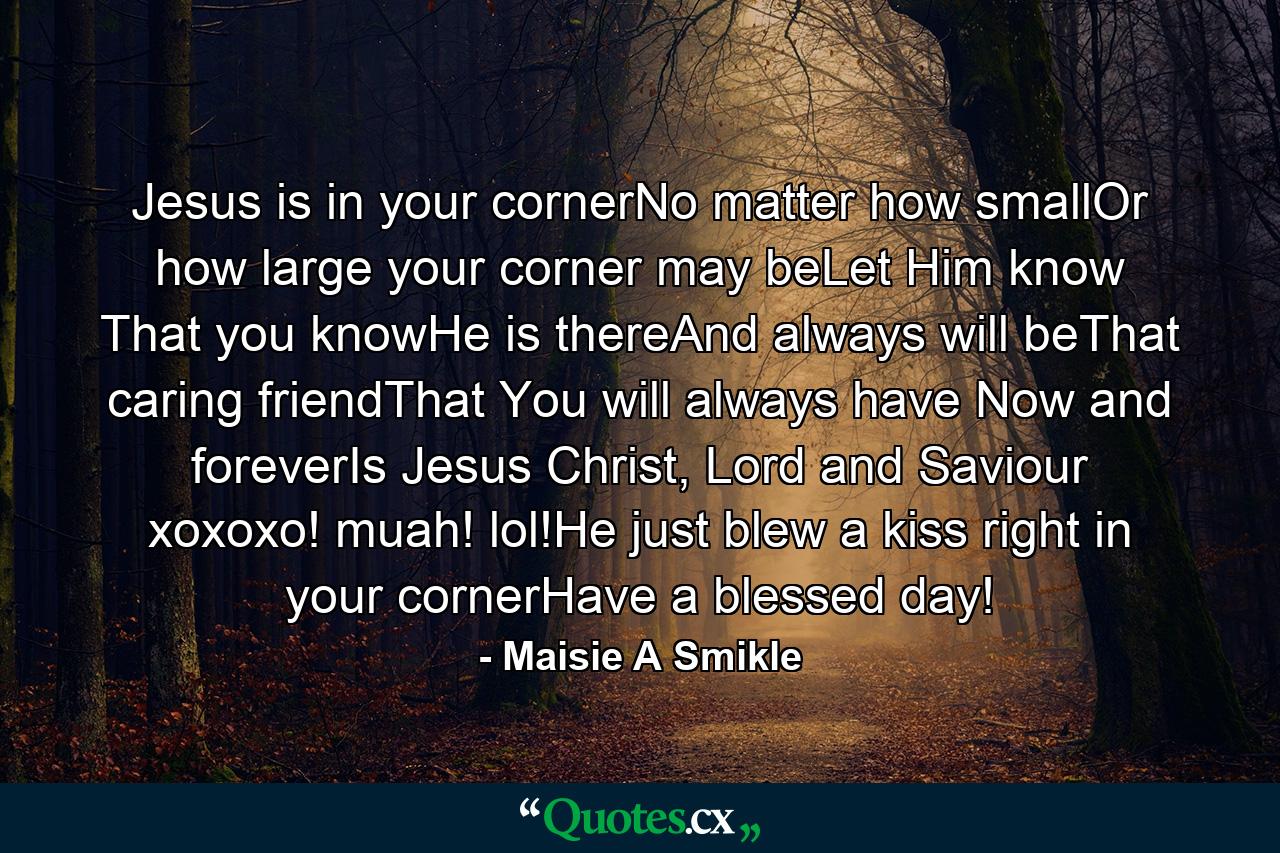 Jesus is in your cornerNo matter how smallOr how large your corner may beLet Him know That you knowHe is thereAnd always will beThat caring friendThat You will always have Now and foreverIs Jesus Christ, Lord and Saviour xoxoxo! muah! lol!He just blew a kiss right in your cornerHave a blessed day! - Quote by Maisie A Smikle