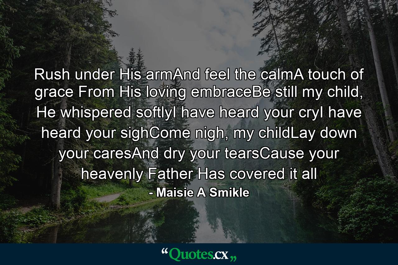 Rush under His armAnd feel the calmA touch of grace From His loving embraceBe still my child, He whispered softlyI have heard your cryI have heard your sighCome nigh, my childLay down your caresAnd dry your tearsCause your heavenly Father Has covered it all - Quote by Maisie A Smikle