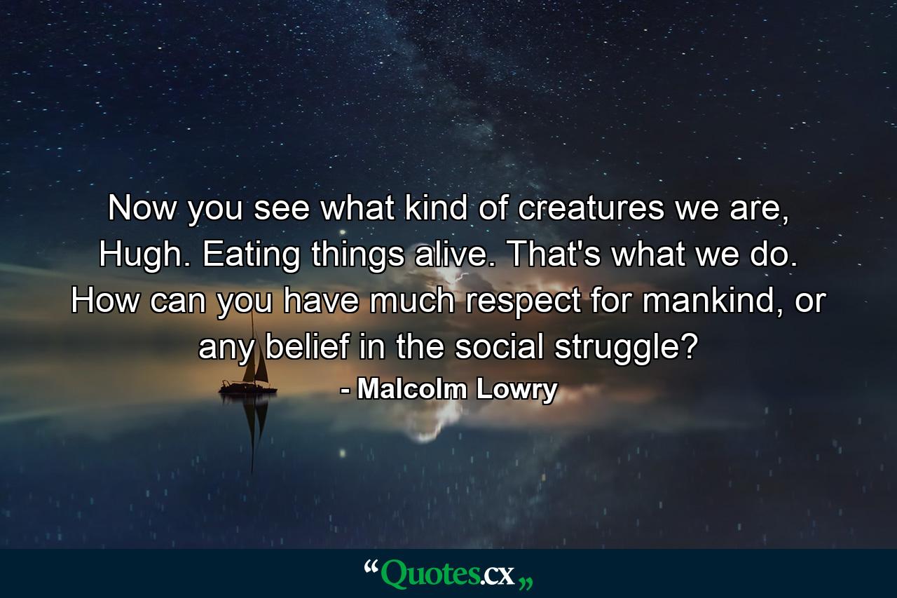 Now you see what kind of creatures we are, Hugh. Eating things alive. That's what we do. How can you have much respect for mankind, or any belief in the social struggle? - Quote by Malcolm Lowry