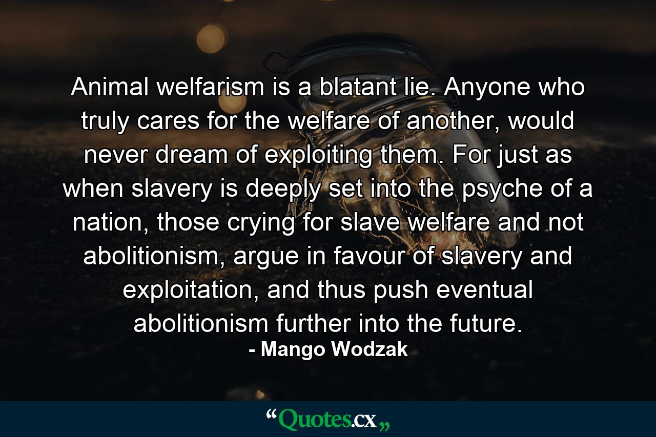 Animal welfarism is a blatant lie. Anyone who truly cares for the welfare of another, would never dream of exploiting them. For just as when slavery is deeply set into the psyche of a nation, those crying for slave welfare and not abolitionism, argue in favour of slavery and exploitation, and thus push eventual abolitionism further into the future. - Quote by Mango Wodzak