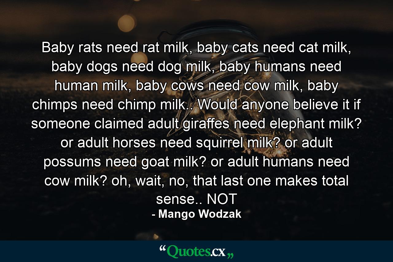 Baby rats need rat milk, baby cats need cat milk, baby dogs need dog milk, baby humans need human milk, baby cows need cow milk, baby chimps need chimp milk.. Would anyone believe it if someone claimed adult giraffes need elephant milk? or adult horses need squirrel milk? or adult possums need goat milk? or adult humans need cow milk? oh, wait, no, that last one makes total sense.. NOT - Quote by Mango Wodzak