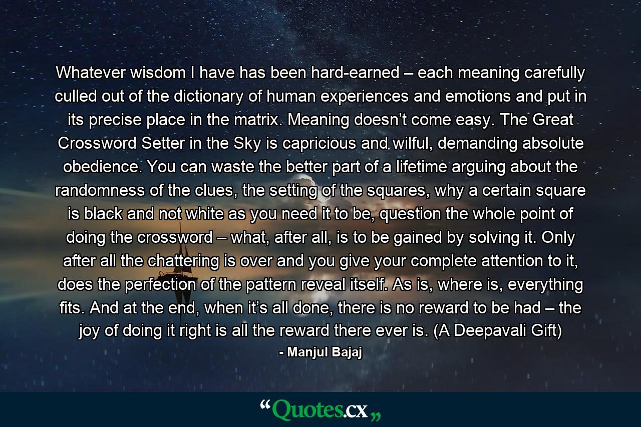 Whatever wisdom I have has been hard-earned – each meaning carefully culled out of the dictionary of human experiences and emotions and put in its precise place in the matrix. Meaning doesn’t come easy. The Great Crossword Setter in the Sky is capricious and wilful, demanding absolute obedience. You can waste the better part of a lifetime arguing about the randomness of the clues, the setting of the squares, why a certain square is black and not white as you need it to be, question the whole point of doing the crossword – what, after all, is to be gained by solving it. Only after all the chattering is over and you give your complete attention to it, does the perfection of the pattern reveal itself. As is, where is, everything fits. And at the end, when it’s all done, there is no reward to be had – the joy of doing it right is all the reward there ever is. (A Deepavali Gift) - Quote by Manjul Bajaj