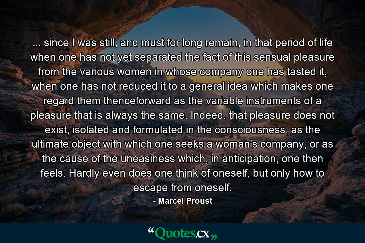 ... since I was still, and must for long remain, in that period of life when one has not yet separated the fact of this sensual pleasure from the various women in whose company one has tasted it, when one has not reduced it to a general idea which makes one regard them thenceforward as the variable instruments of a pleasure that is always the same. Indeed, that pleasure does not exist, isolated and formulated in the consciousness, as the ultimate object with which one seeks a woman's company, or as the cause of the uneasiness which, in anticipation, one then feels. Hardly even does one think of oneself, but only how to escape from oneself. - Quote by Marcel Proust