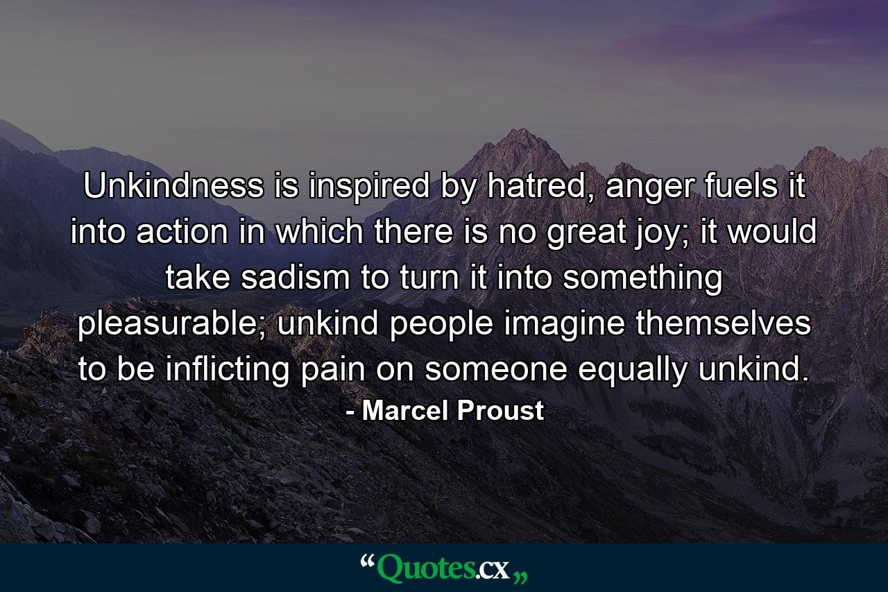 Unkindness is inspired by hatred, anger fuels it into action in which there is no great joy; it would take sadism to turn it into something pleasurable; unkind people imagine themselves to be inflicting pain on someone equally unkind. - Quote by Marcel Proust