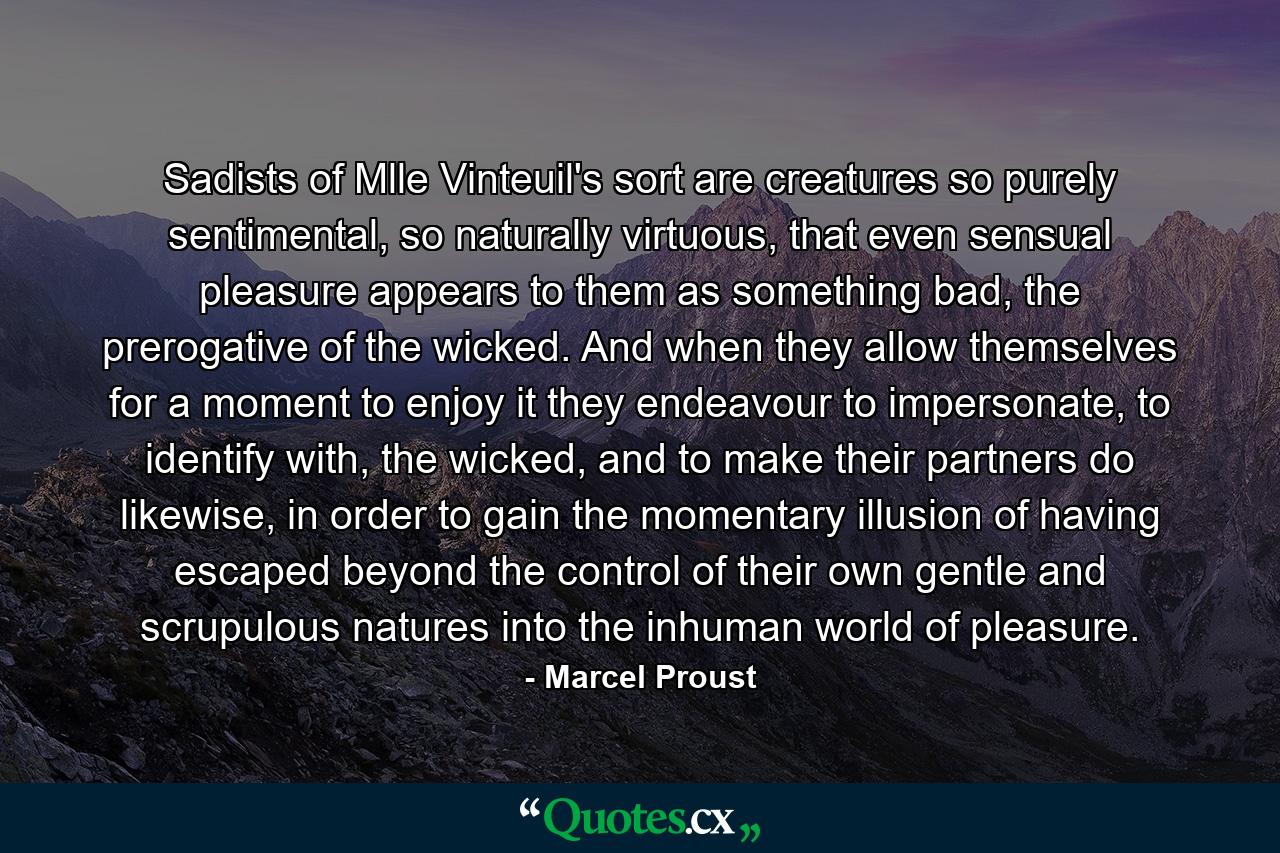 Sadists of Mlle Vinteuil's sort are creatures so purely sentimental, so naturally virtuous, that even sensual pleasure appears to them as something bad, the prerogative of the wicked. And when they allow themselves for a moment to enjoy it they endeavour to impersonate, to identify with, the wicked, and to make their partners do likewise, in order to gain the momentary illusion of having escaped beyond the control of their own gentle and scrupulous natures into the inhuman world of pleasure. - Quote by Marcel Proust