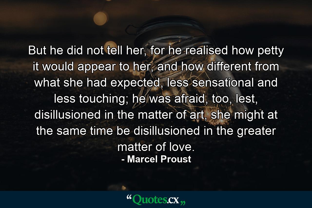 But he did not tell her, for he realised how petty it would appear to her, and how different from what she had expected, less sensational and less touching; he was afraid, too, lest, disillusioned in the matter of art, she might at the same time be disillusioned in the greater matter of love. - Quote by Marcel Proust