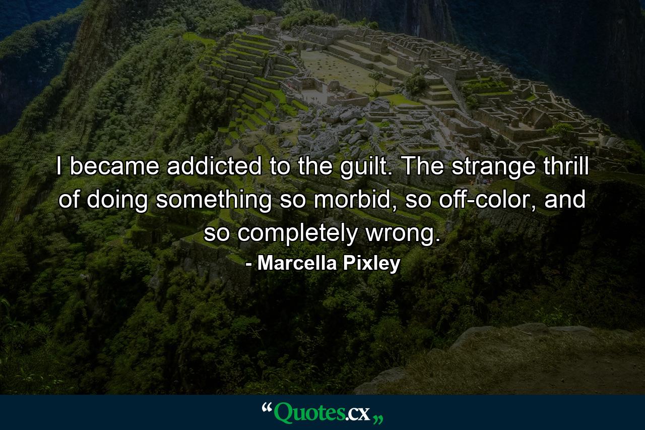 I became addicted to the guilt. The strange thrill of doing something so morbid, so off-color, and so completely wrong. - Quote by Marcella Pixley