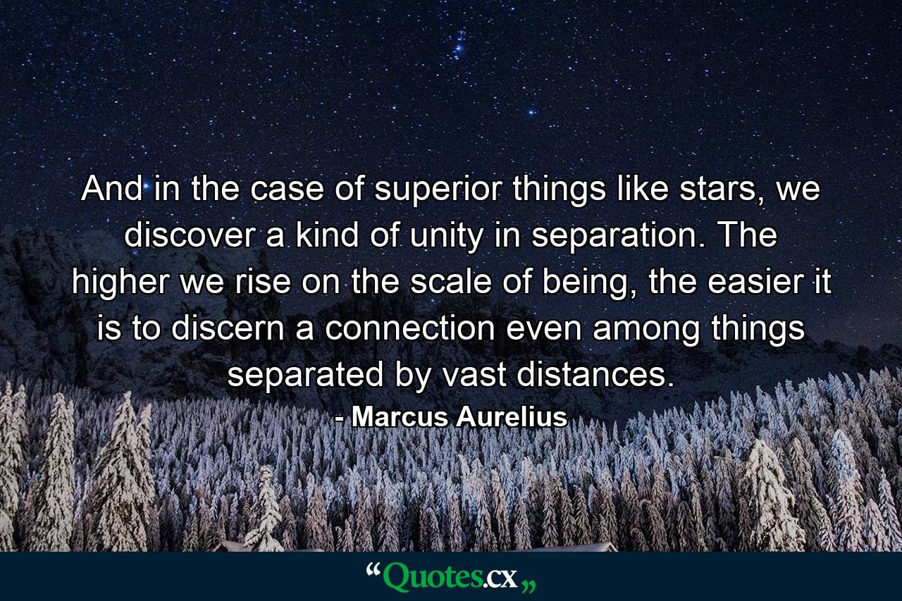 And in the case of superior things like stars, we discover a kind of unity in separation. The higher we rise on the scale of being, the easier it is to discern a connection even among things separated by vast distances. - Quote by Marcus Aurelius