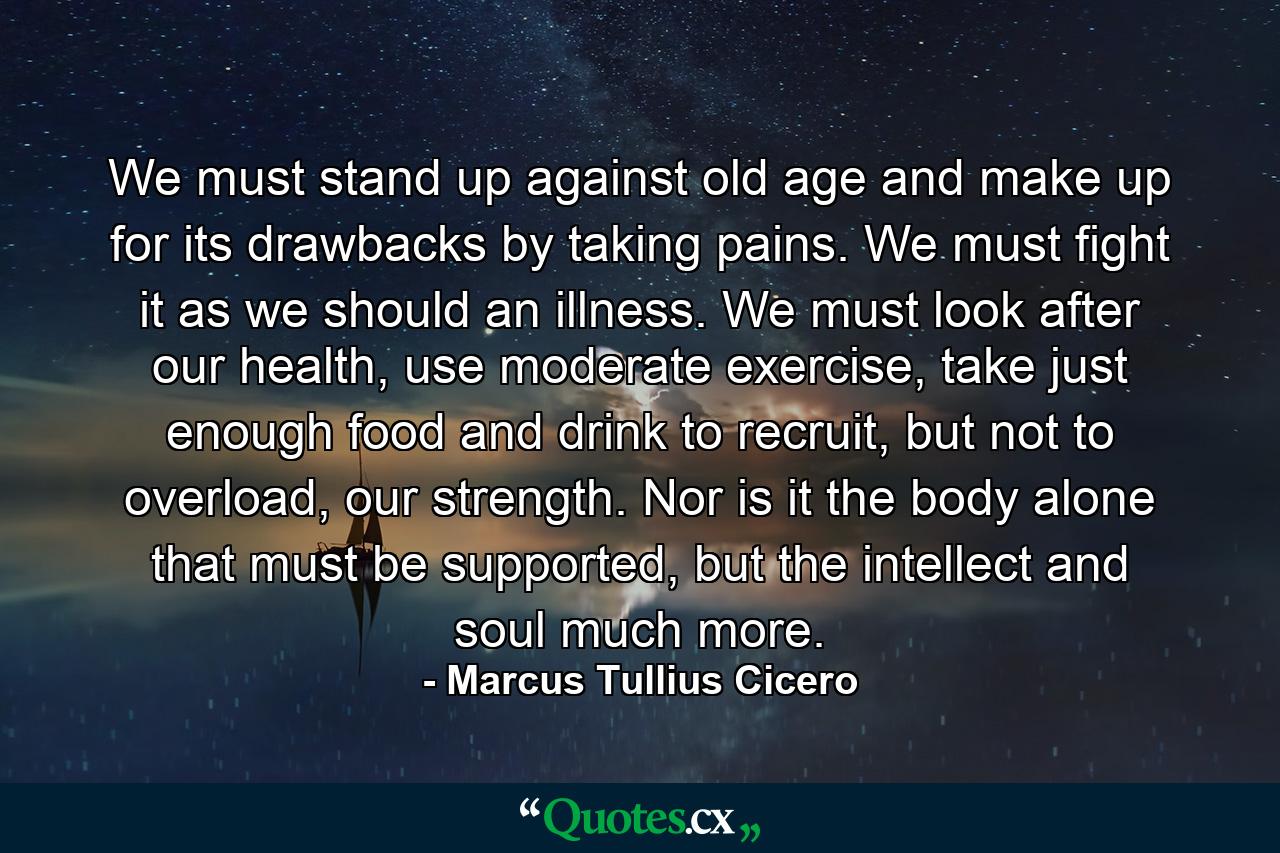 We must stand up against old age and make up for its drawbacks by taking pains. We must fight it as we should an illness. We must look after our health, use moderate exercise, take just enough food and drink to recruit, but not to overload, our strength. Nor is it the body alone that must be supported, but the intellect and soul much more. - Quote by Marcus Tullius Cicero