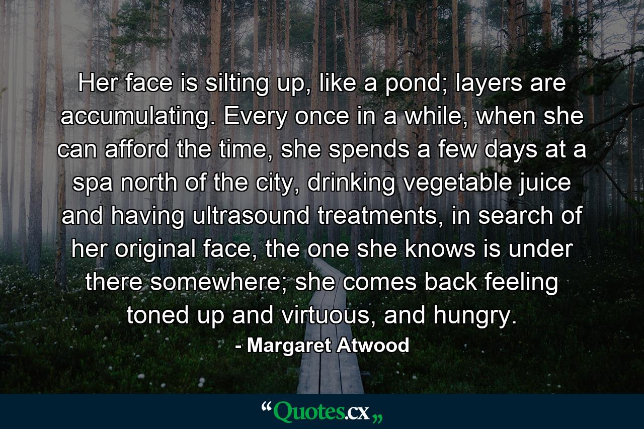 Her face is silting up, like a pond; layers are accumulating. Every once in a while, when she can afford the time, she spends a few days at a spa north of the city, drinking vegetable juice and having ultrasound treatments, in search of her original face, the one she knows is under there somewhere; she comes back feeling toned up and virtuous, and hungry. - Quote by Margaret Atwood