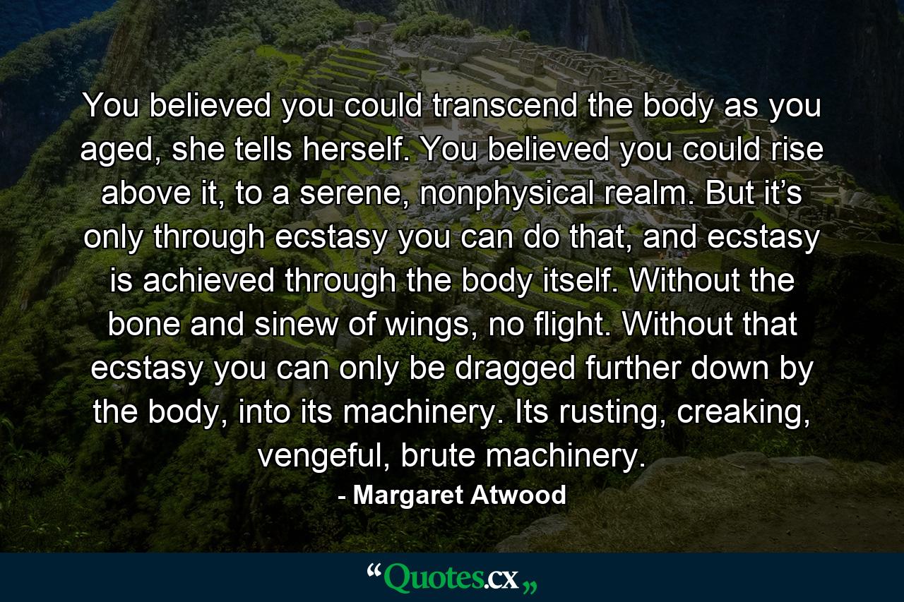 You believed you could transcend the body as you aged, she tells herself. You believed you could rise above it, to a serene, nonphysical realm. But it’s only through ecstasy you can do that, and ecstasy is achieved through the body itself. Without the bone and sinew of wings, no flight. Without that ecstasy you can only be dragged further down by the body, into its machinery. Its rusting, creaking, vengeful, brute machinery. - Quote by Margaret Atwood