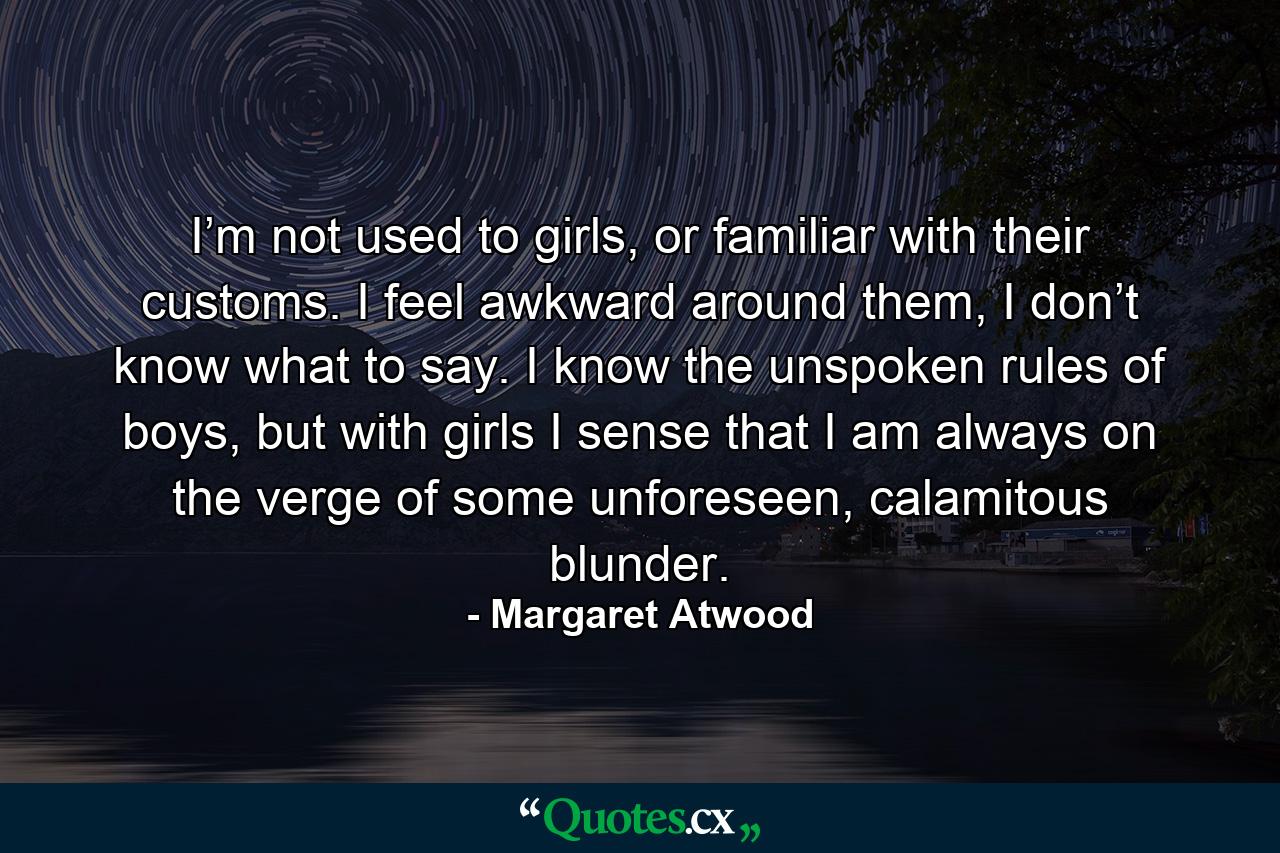 I’m not used to girls, or familiar with their customs. I feel awkward around them, I don’t know what to say. I know the unspoken rules of boys, but with girls I sense that I am always on the verge of some unforeseen, calamitous blunder. - Quote by Margaret Atwood