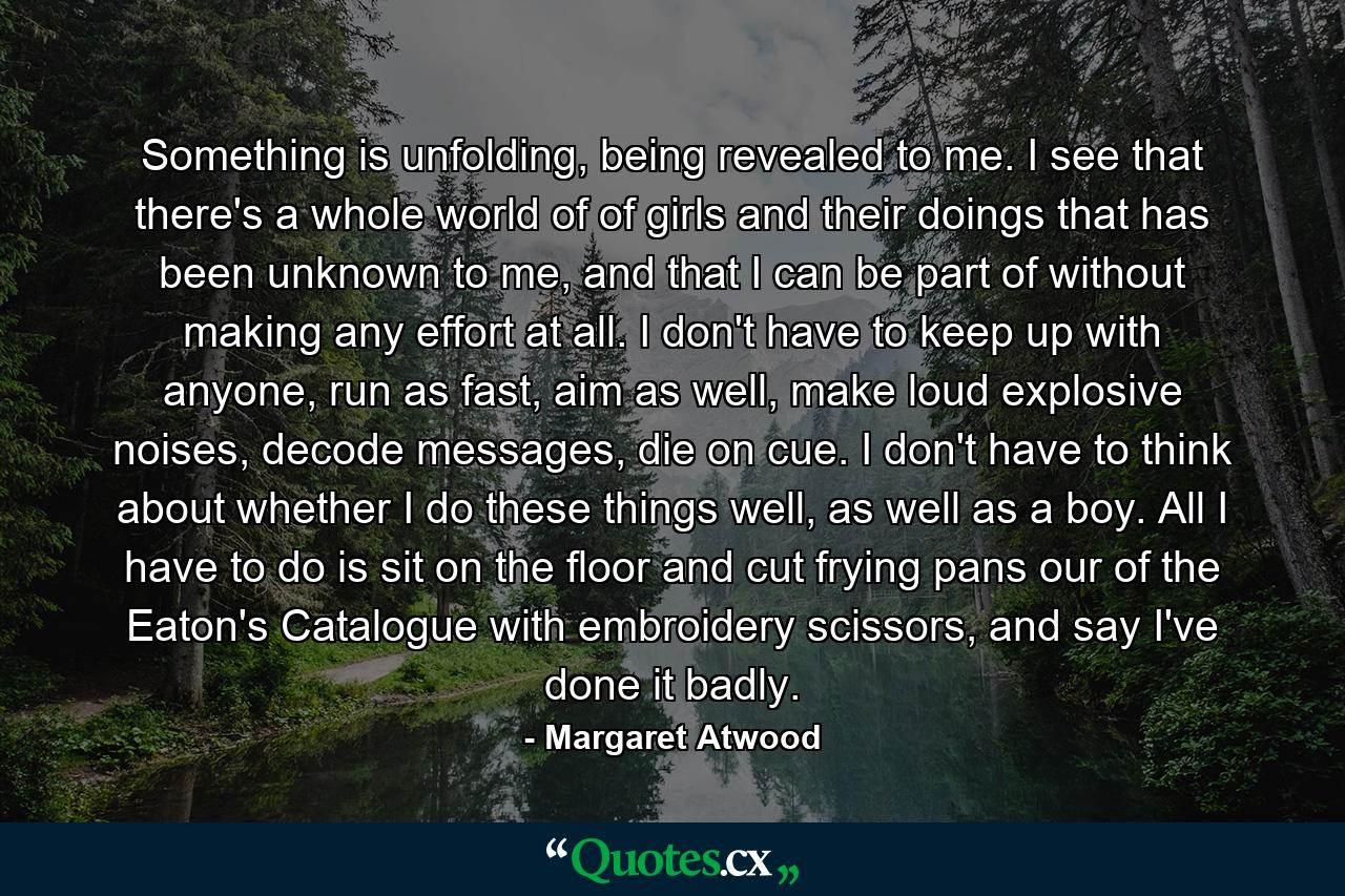 Something is unfolding, being revealed to me. I see that there's a whole world of of girls and their doings that has been unknown to me, and that I can be part of without making any effort at all. I don't have to keep up with anyone, run as fast, aim as well, make loud explosive noises, decode messages, die on cue. I don't have to think about whether I do these things well, as well as a boy. All I have to do is sit on the floor and cut frying pans our of the Eaton's Catalogue with embroidery scissors, and say I've done it badly. - Quote by Margaret Atwood