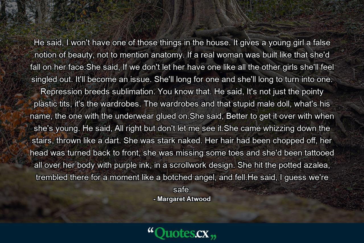 He said, I won't have one of those things in the house. It gives a young girl a false notion of beauty, not to mention anatomy. If a real woman was built like that she'd fall on her face.She said, If we don't let her have one like all the other girls she'll feel singled out. It'll become an issue. She'll long for one and she'll long to turn into one. Repression breeds sublimation. You know that. He said, It's not just the pointy plastic tits, it's the wardrobes. The wardrobes and that stupid male doll, what's his name, the one with the underwear glued on.She said, Better to get it over with when she's young. He said, All right but don't let me see it.She came whizzing down the stairs, thrown like a dart. She was stark naked. Her hair had been chopped off, her head was turned back to front, she was missing some toes and she'd been tattooed all over her body with purple ink, in a scrollwork design. She hit the potted azalea, trembled there for a moment like a botched angel, and fell.He said, I guess we're safe. - Quote by Margaret Atwood