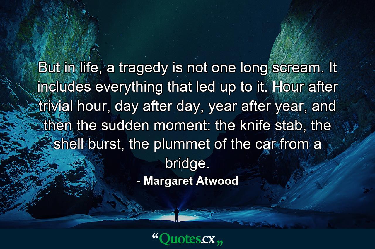 But in life, a tragedy is not one long scream. It includes everything that led up to it. Hour after trivial hour, day after day, year after year, and then the sudden moment: the knife stab, the shell burst, the plummet of the car from a bridge. - Quote by Margaret Atwood