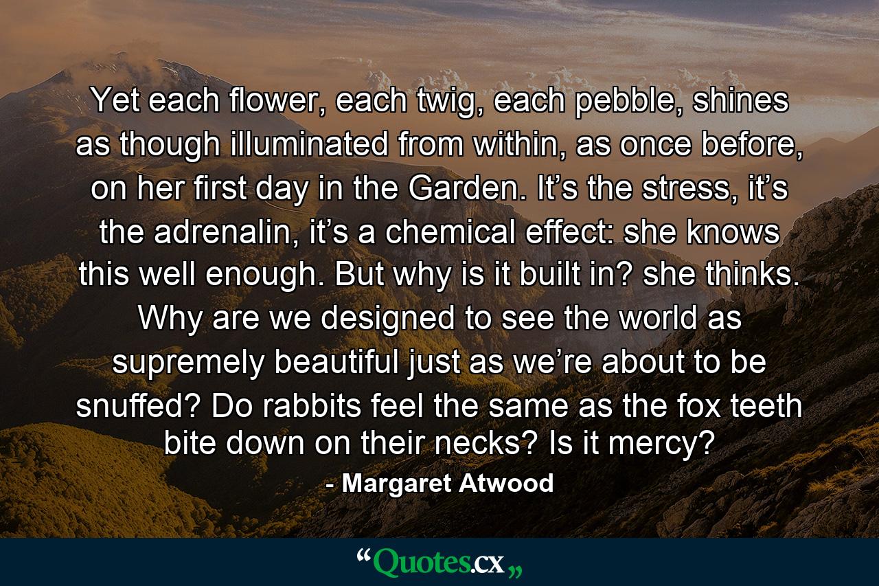 Yet each flower, each twig, each pebble, shines as though illuminated from within, as once before, on her first day in the Garden. It’s the stress, it’s the adrenalin, it’s a chemical effect: she knows this well enough. But why is it built in? she thinks. Why are we designed to see the world as supremely beautiful just as we’re about to be snuffed? Do rabbits feel the same as the fox teeth bite down on their necks? Is it mercy? - Quote by Margaret Atwood