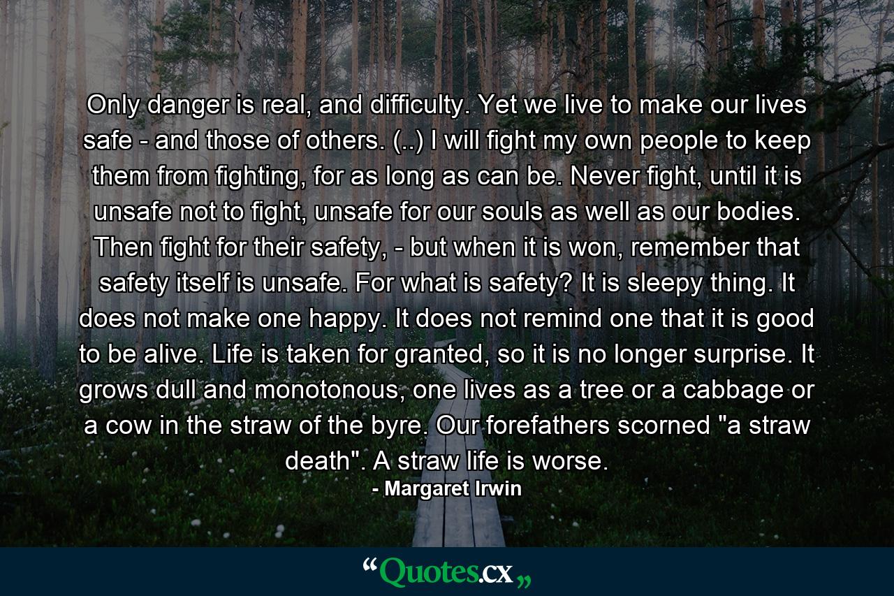 Only danger is real, and difficulty. Yet we live to make our lives safe - and those of others. (..) I will fight my own people to keep them from fighting, for as long as can be. Never fight, until it is unsafe not to fight, unsafe for our souls as well as our bodies. Then fight for their safety, - but when it is won, remember that safety itself is unsafe. For what is safety? It is sleepy thing. It does not make one happy. It does not remind one that it is good to be alive. Life is taken for granted, so it is no longer surprise. It grows dull and monotonous, one lives as a tree or a cabbage or a cow in the straw of the byre. Our forefathers scorned 