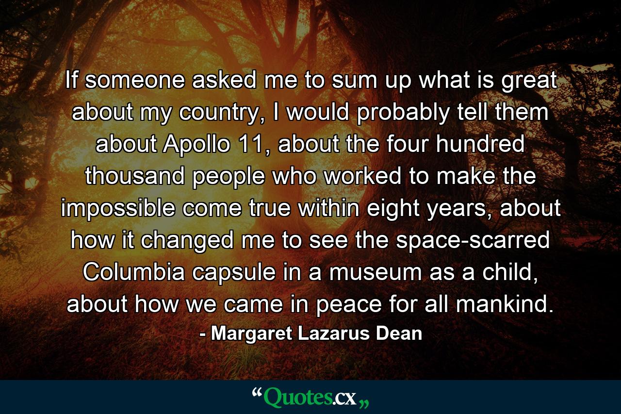 If someone asked me to sum up what is great about my country, I would probably tell them about Apollo 11, about the four hundred thousand people who worked to make the impossible come true within eight years, about how it changed me to see the space-scarred Columbia capsule in a museum as a child, about how we came in peace for all mankind. - Quote by Margaret Lazarus Dean