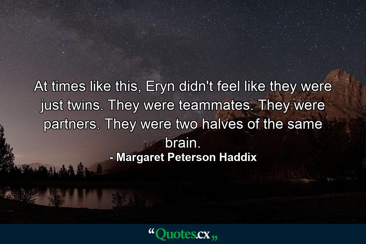 At times like this, Eryn didn't feel like they were just twins. They were teammates. They were partners. They were two halves of the same brain. - Quote by Margaret Peterson Haddix