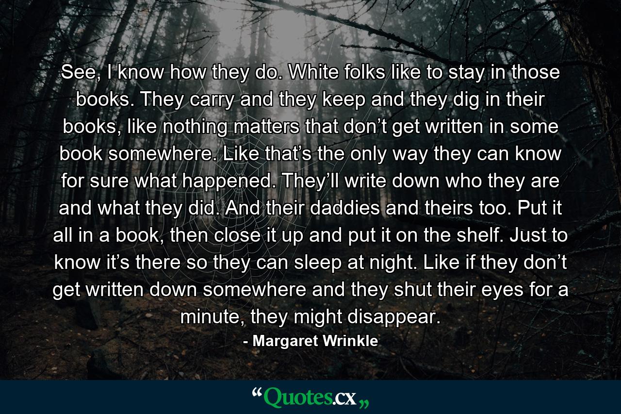 See, I know how they do. White folks like to stay in those books. They carry and they keep and they dig in their books, like nothing matters that don’t get written in some book somewhere. Like that’s the only way they can know for sure what happened. They’ll write down who they are and what they did. And their daddies and theirs too. Put it all in a book, then close it up and put it on the shelf. Just to know it’s there so they can sleep at night. Like if they don’t get written down somewhere and they shut their eyes for a minute, they might disappear. - Quote by Margaret Wrinkle