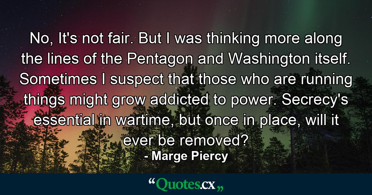 No, It's not fair. But I was thinking more along the lines of the Pentagon and Washington itself. Sometimes I suspect that those who are running things might grow addicted to power. Secrecy's essential in wartime, but once in place, will it ever be removed? - Quote by Marge Piercy