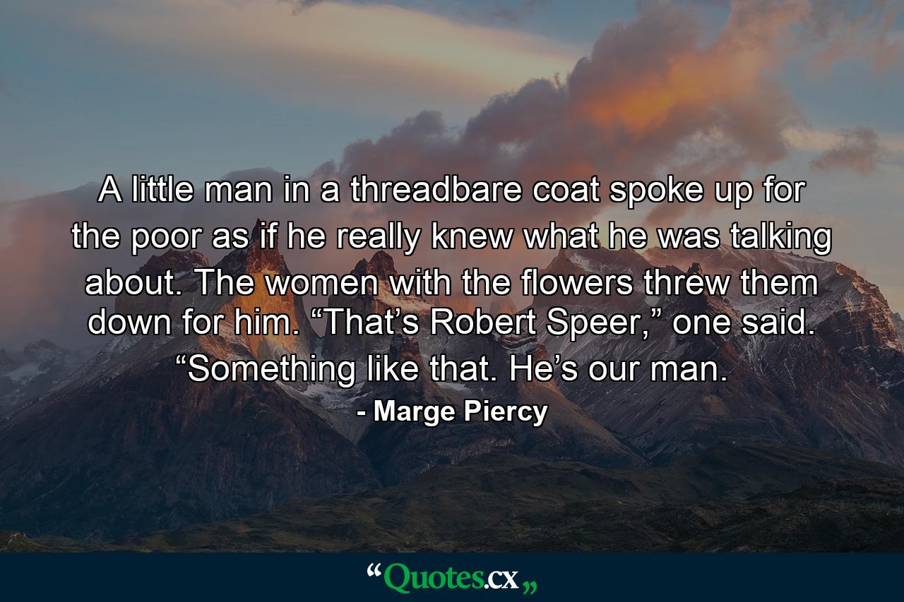 A little man in a threadbare coat spoke up for the poor as if he really knew what he was talking about. The women with the flowers threw them down for him. “That’s Robert Speer,” one said. “Something like that. He’s our man. - Quote by Marge Piercy