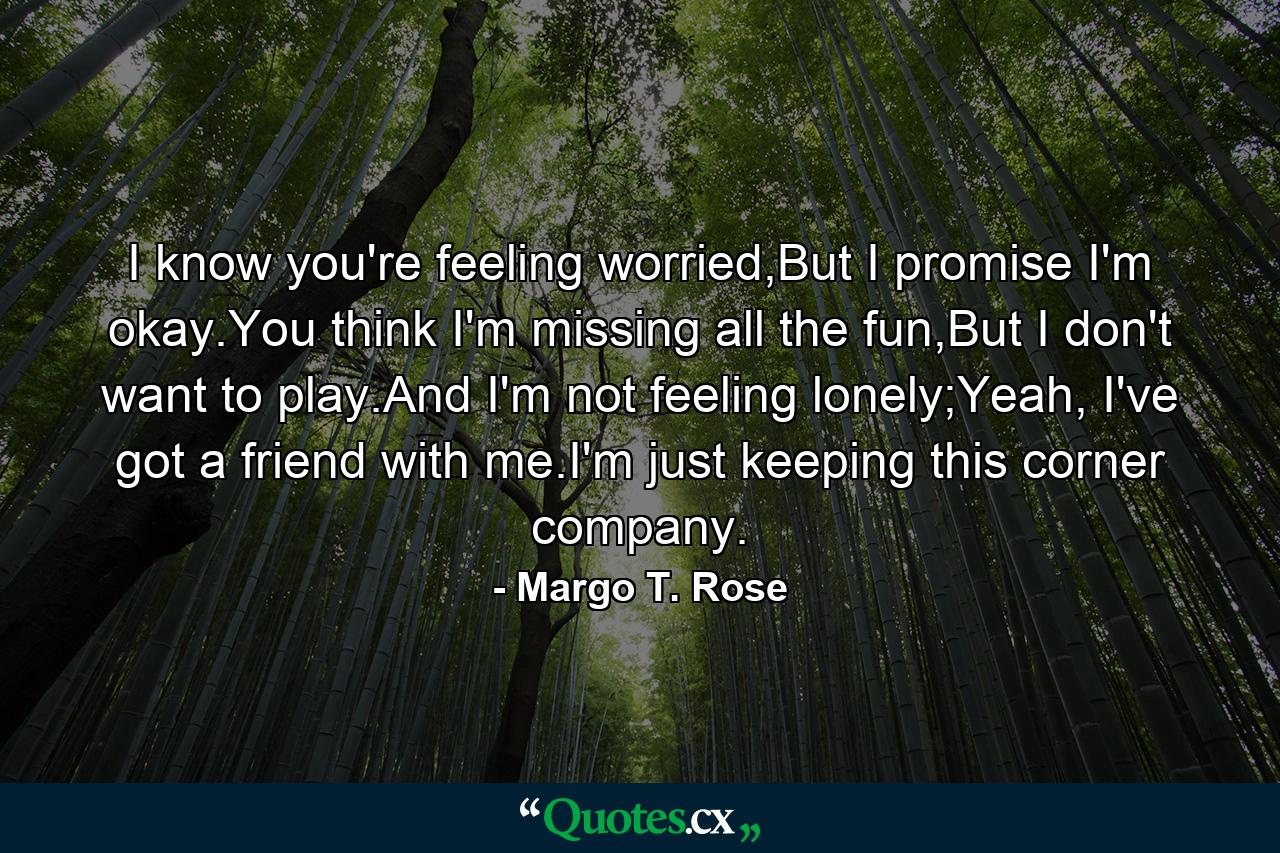 I know you're feeling worried,But I promise I'm okay.You think I'm missing all the fun,But I don't want to play.And I'm not feeling lonely;Yeah, I've got a friend with me.I'm just keeping this corner company. - Quote by Margo T. Rose