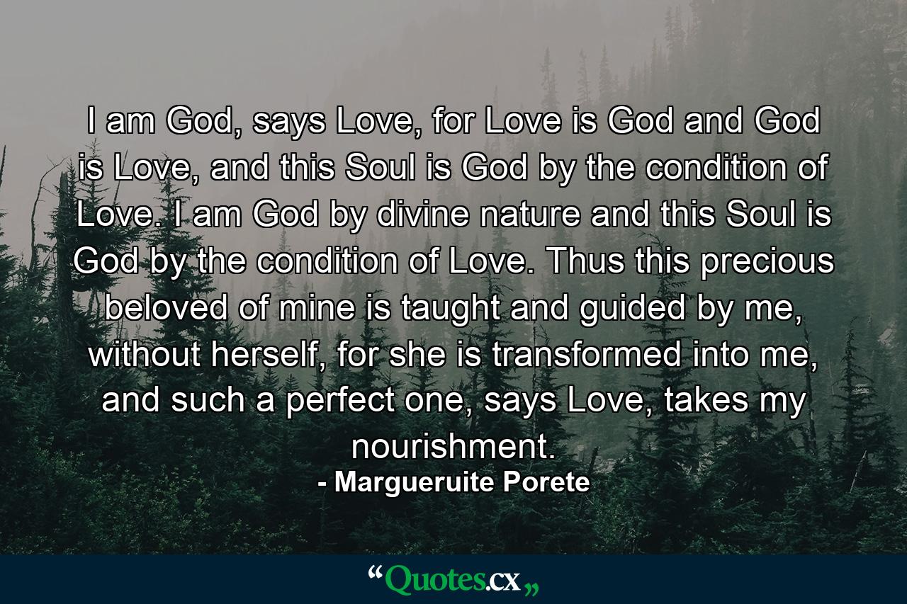 I am God, says Love, for Love is God and God is Love, and this Soul is God by the condition of Love. I am God by divine nature and this Soul is God by the condition of Love. Thus this precious beloved of mine is taught and guided by me, without herself, for she is transformed into me, and such a perfect one, says Love, takes my nourishment. - Quote by Margueruite Porete