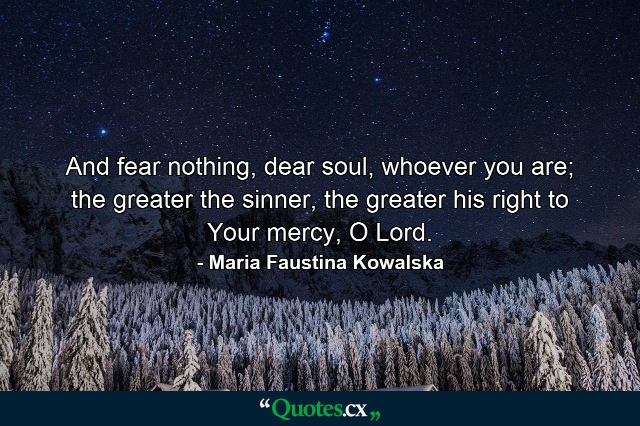 And fear nothing, dear soul, whoever you are; the greater the sinner, the greater his right to Your mercy, O Lord. - Quote by Maria Faustina Kowalska