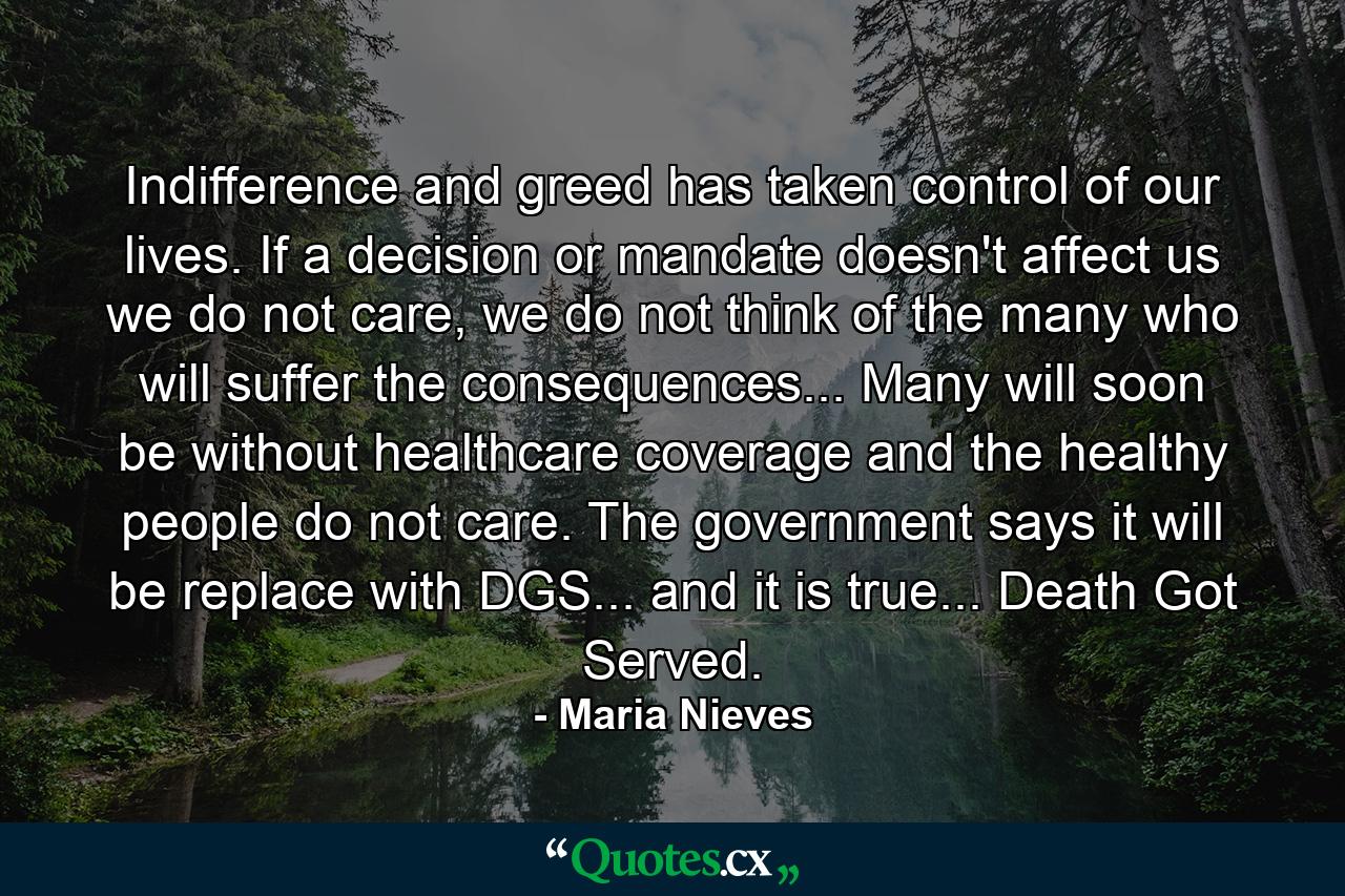 Indifference and greed has taken control of our lives. If a decision or mandate doesn't affect us we do not care, we do not think of the many who will suffer the consequences... Many will soon be without healthcare coverage and the healthy people do not care. The government says it will be replace with DGS... and it is true... Death Got Served. - Quote by Maria Nieves