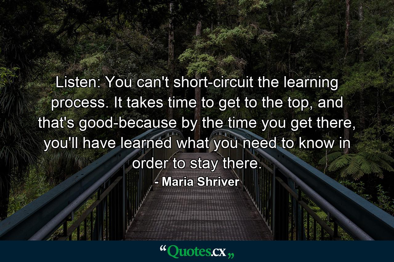 Listen: You can't short-circuit the learning process. It takes time to get to the top, and that's good-because by the time you get there, you'll have learned what you need to know in order to stay there. - Quote by Maria Shriver