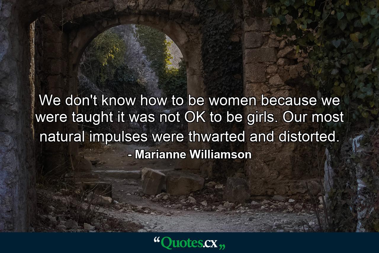 We don't know how to be women because we were taught it was not OK to be girls. Our most natural impulses were thwarted and distorted. - Quote by Marianne Williamson