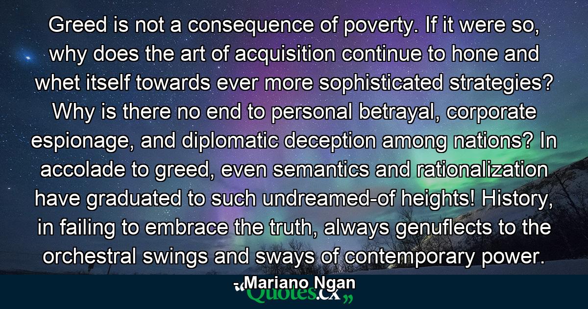 Greed is not a consequence of poverty. If it were so, why does the art of acquisition continue to hone and whet itself towards ever more sophisticated strategies? Why is there no end to personal betrayal, corporate espionage, and diplomatic deception among nations? In accolade to greed, even semantics and rationalization have graduated to such undreamed-of heights! History, in failing to embrace the truth, always genuflects to the orchestral swings and sways of contemporary power. - Quote by Mariano Ngan