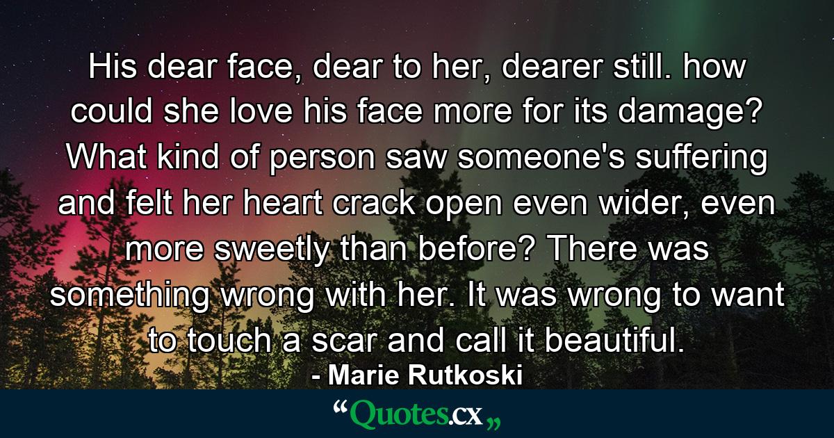 His dear face, dear to her, dearer still. how could she love his face more for its damage? What kind of person saw someone's suffering and felt her heart crack open even wider, even more sweetly than before? There was something wrong with her. It was wrong to want to touch a scar and call it beautiful. - Quote by Marie Rutkoski