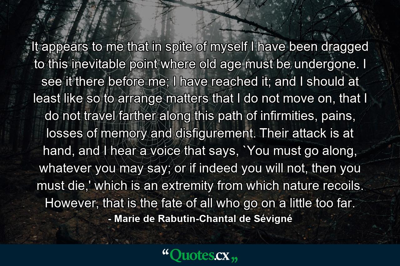 It appears to me that in spite of myself I have been dragged to this inevitable point where old age must be undergone. I see it there before me; I have reached it; and I should at least like so to arrange matters that I do not move on, that I do not travel farther along this path of infirmities, pains, losses of memory and disfigurement. Their attack is at hand, and I hear a voice that says, `You must go along, whatever you may say; or if indeed you will not, then you must die,' which is an extremity from which nature recoils. However, that is the fate of all who go on a little too far. - Quote by Marie de Rabutin-Chantal de Sévigné